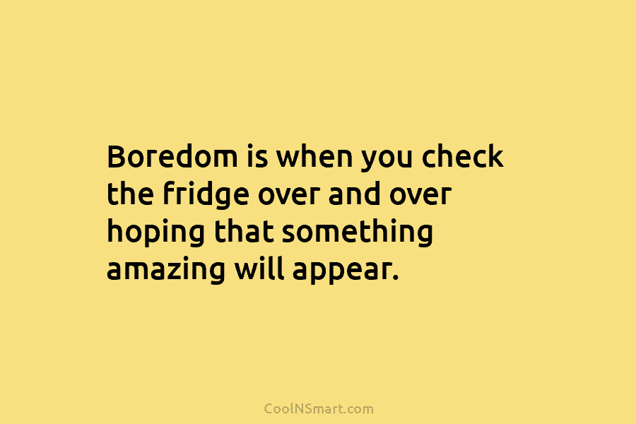 Boredom is when you check the fridge over and over hoping that something amazing will appear.