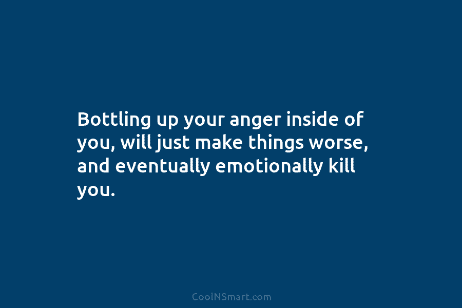 Bottling up your anger inside of you, will just make things worse, and eventually emotionally kill you.