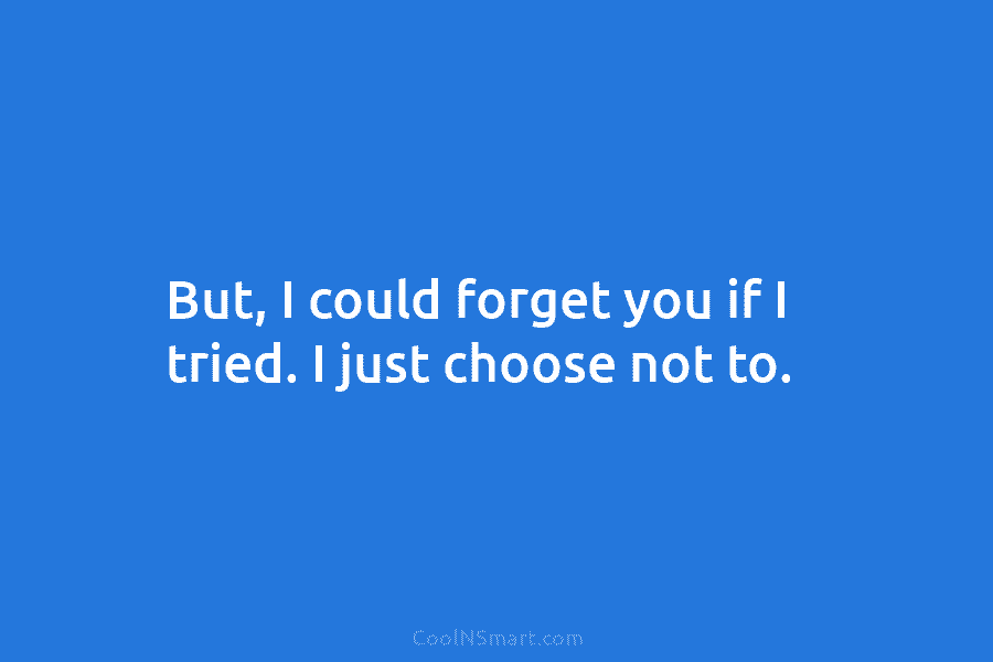 But, I could forget you if I tried. I just choose not to.