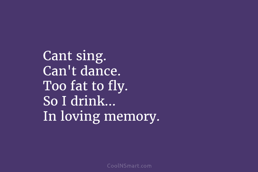 Cant sing. Can’t dance. Too fat to fly. So I drink… In loving memory.
