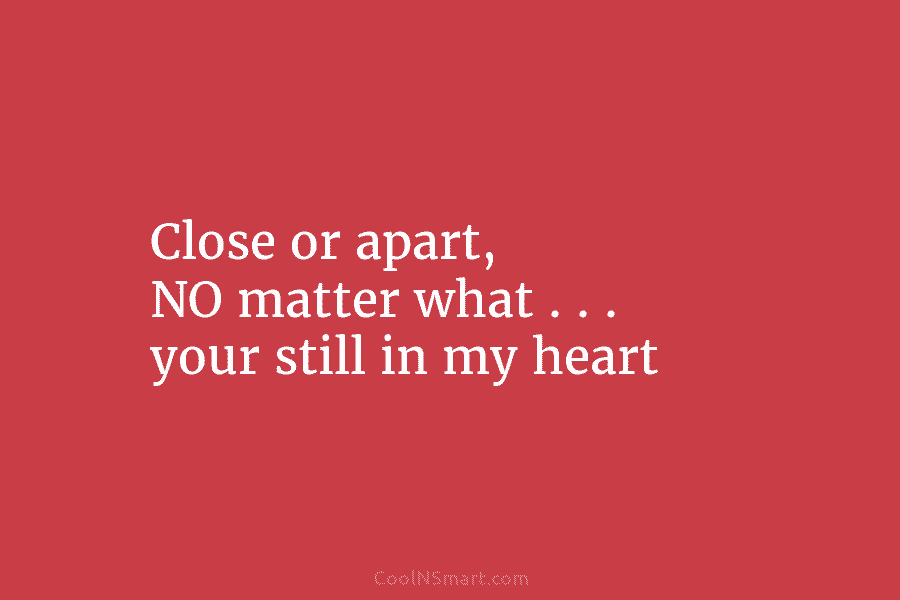 Close or apart, NO matter what . . . your still in my heart