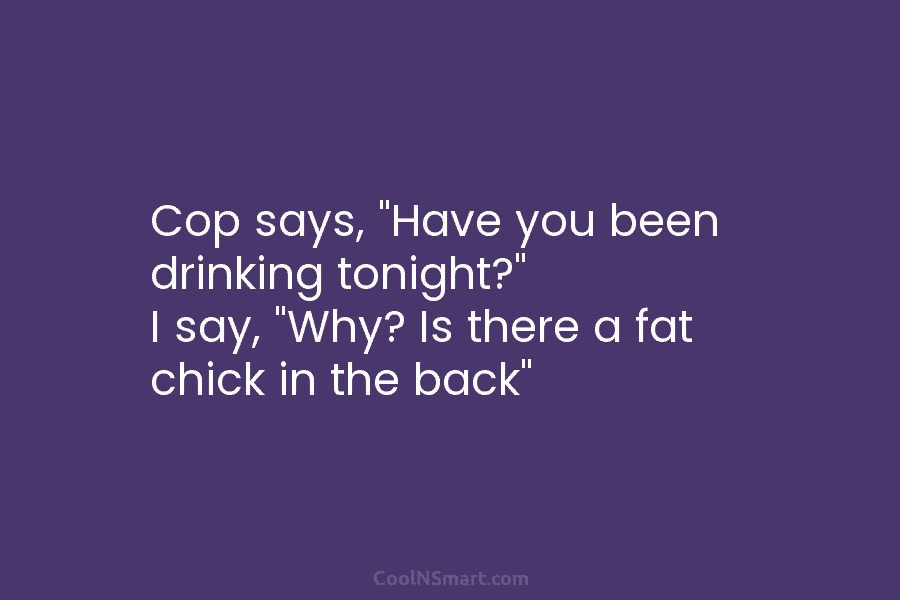 Cop says, “Have you been drinking tonight?” I say, “Why? Is there a fat chick...