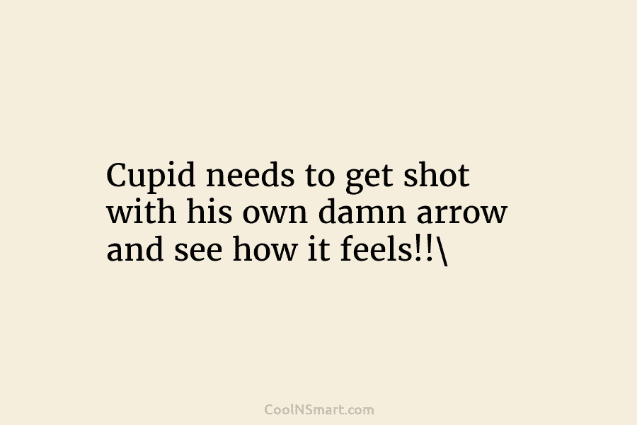 Cupid needs to get shot with his own damn arrow and see how it feels!!
