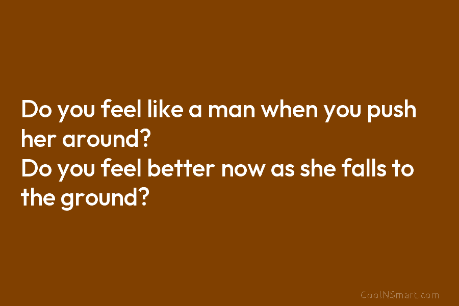 Do you feel like a man when you push her around? Do you feel better...