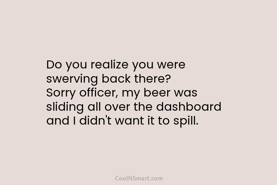 Do you realize you were swerving back there? Sorry officer, my beer was sliding all over the dashboard and I...