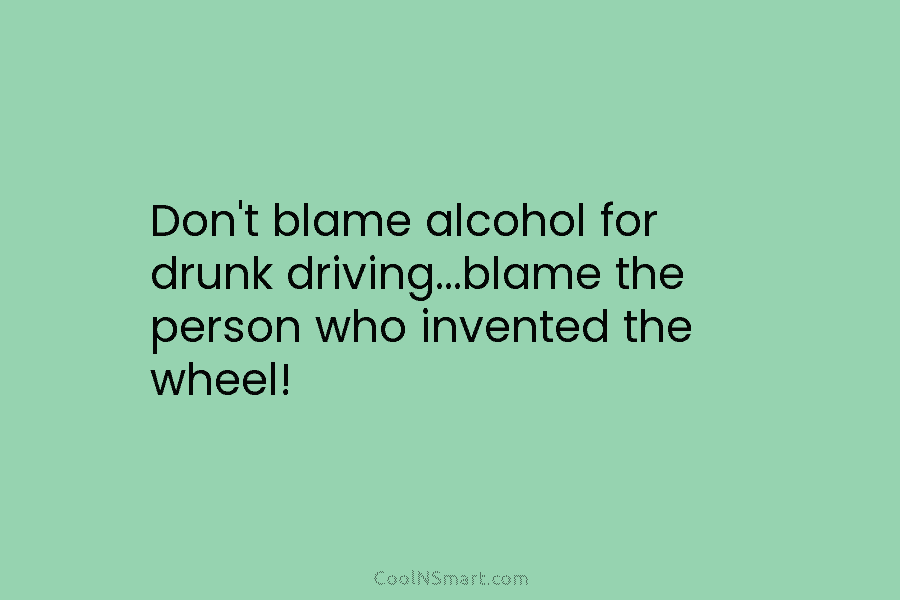 Don’t blame alcohol for drunk driving…blame the person who invented the wheel!