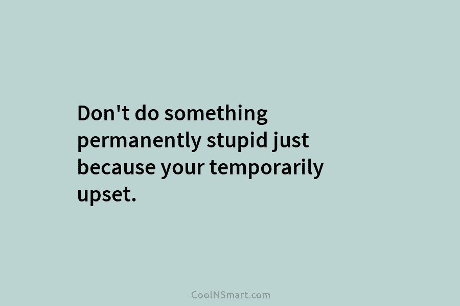 Don’t do something permanently stupid just because your temporarily upset.