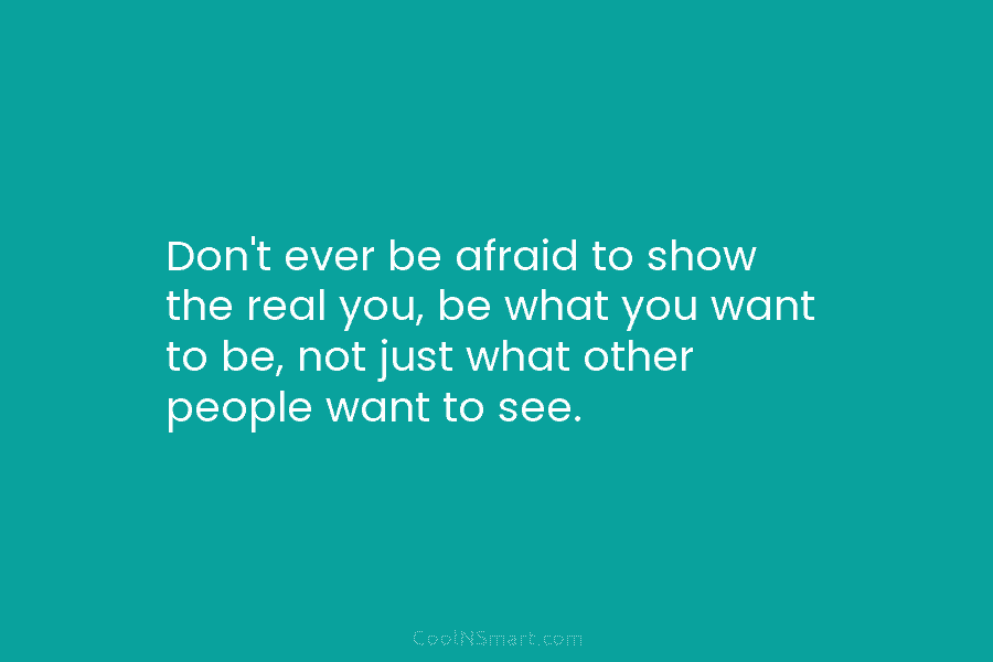 Don’t ever be afraid to show the real you, be what you want to be, not just what other people...