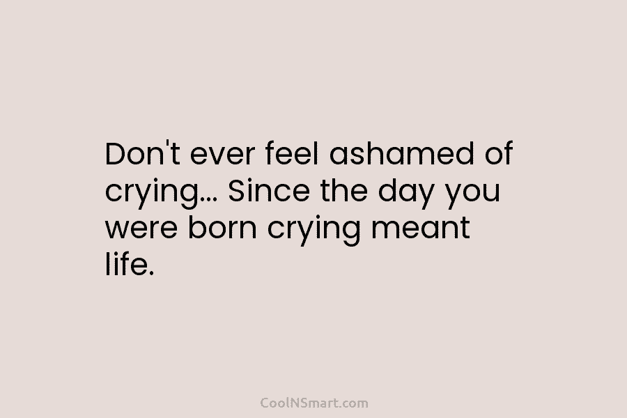Don’t ever feel ashamed of crying… Since the day you were born crying meant life.