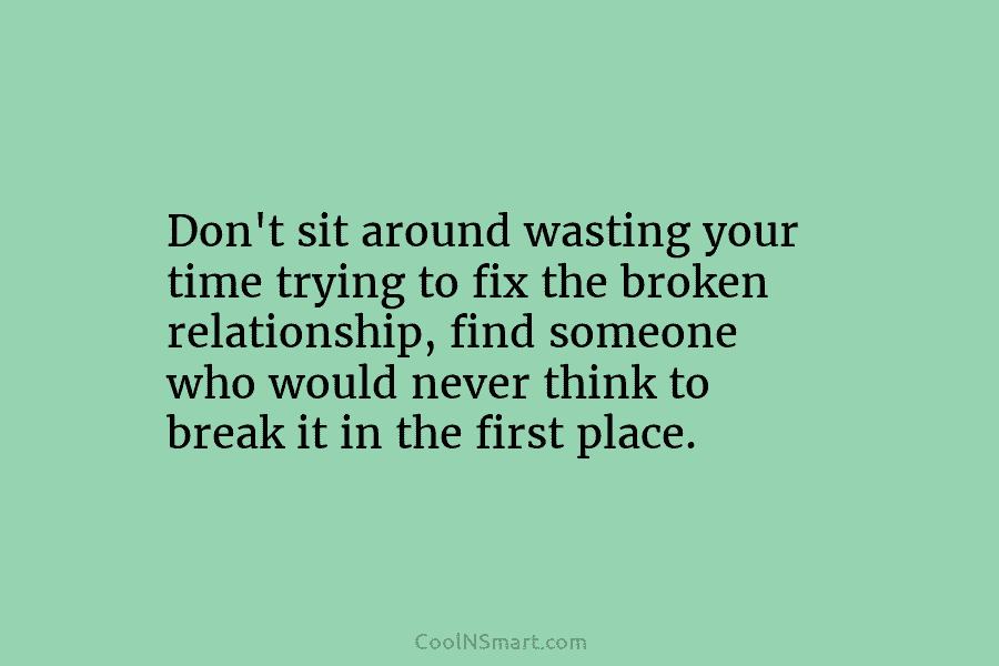 Don’t sit around wasting your time trying to fix the broken relationship, find someone who would never think to break...