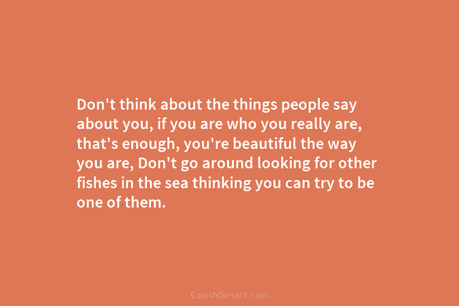 Don’t think about the things people say about you, if you are who you really are, that’s enough, you’re beautiful...