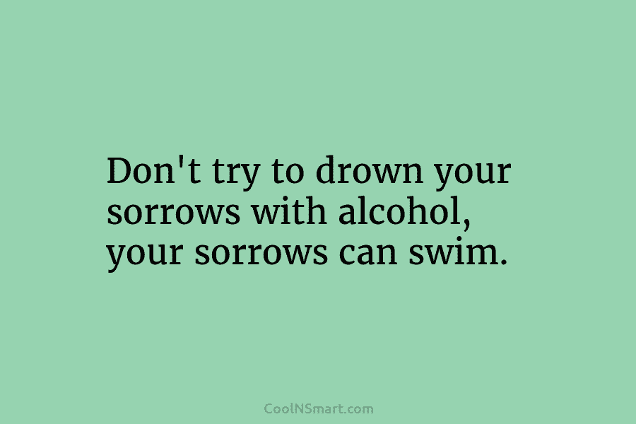 Don’t try to drown your sorrows with alcohol, your sorrows can swim.