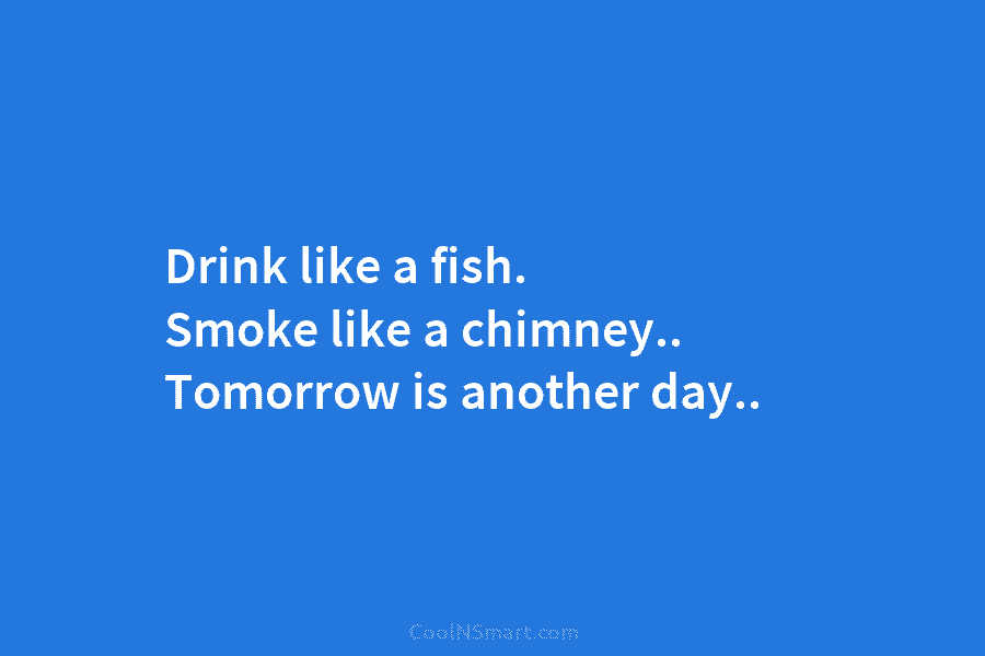 Drink like a fish. Smoke like a chimney.. Tomorrow is another day..