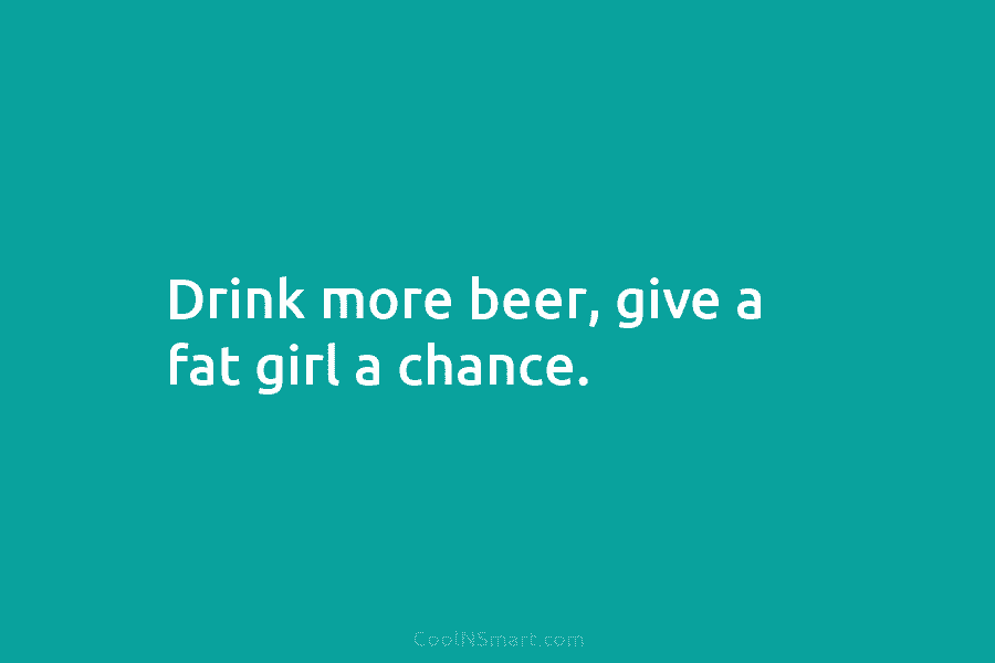 Drink more beer, give a fat girl a chance.