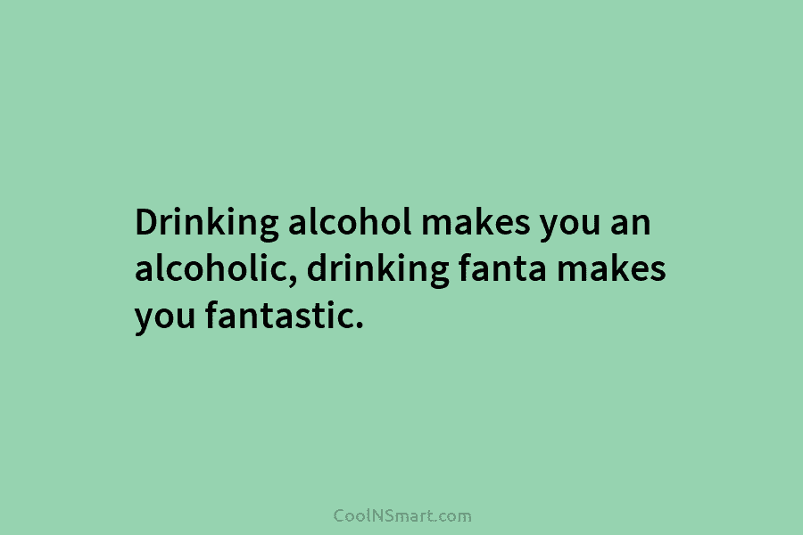 Drinking alcohol makes you an alcoholic, drinking fanta makes you fantastic.