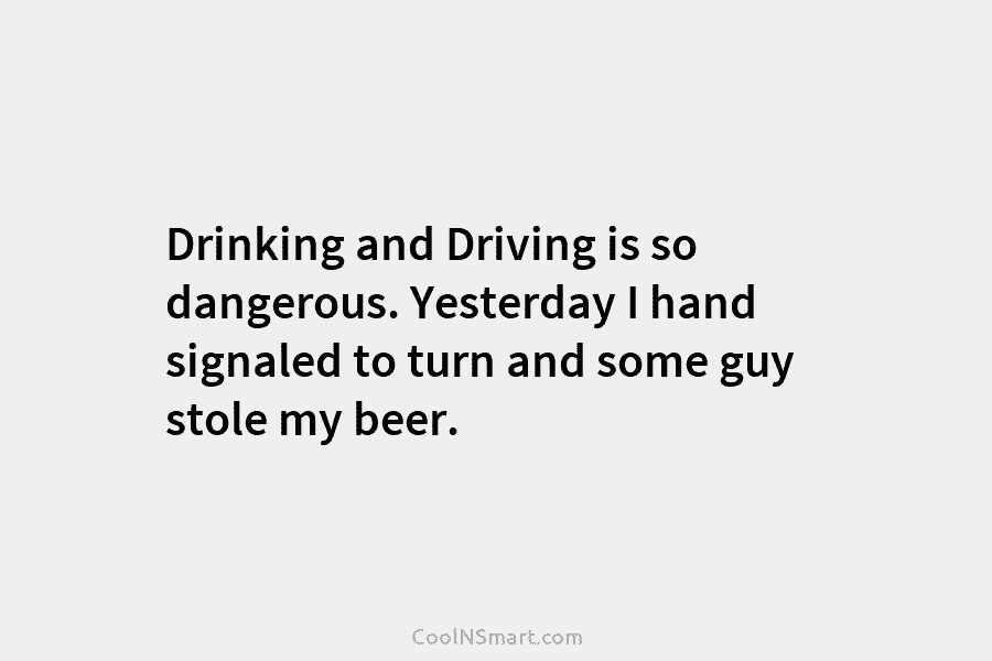 Drinking and Driving is so dangerous. Yesterday I hand signaled to turn and some guy stole my beer.