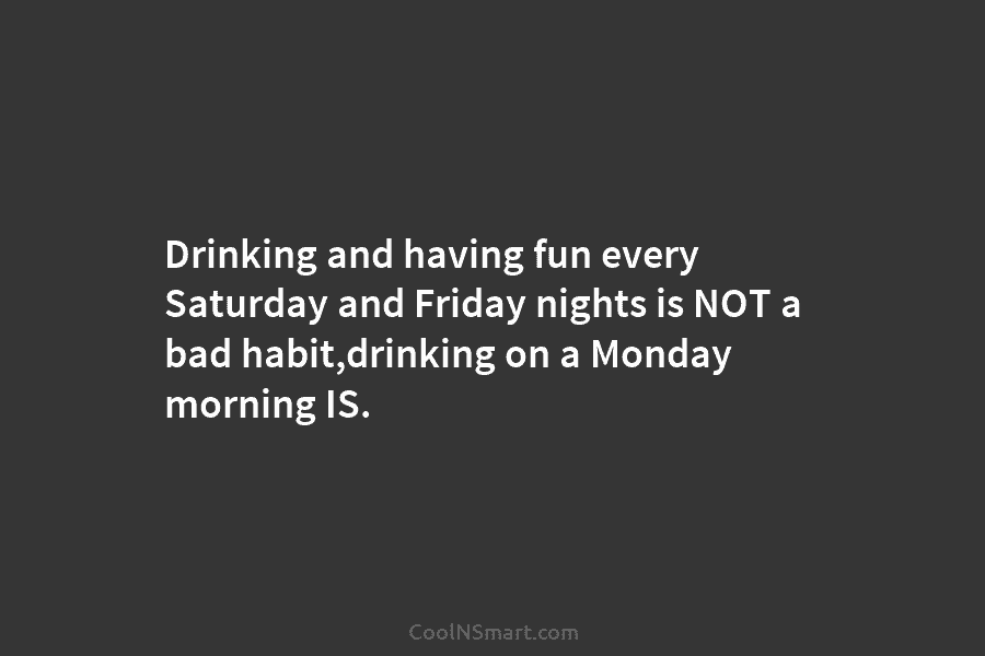 Drinking and having fun every Saturday and Friday nights is NOT a bad habit,drinking on...