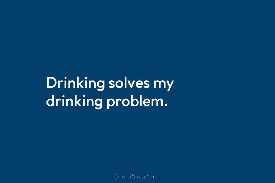 Drinking solves my drinking problem.