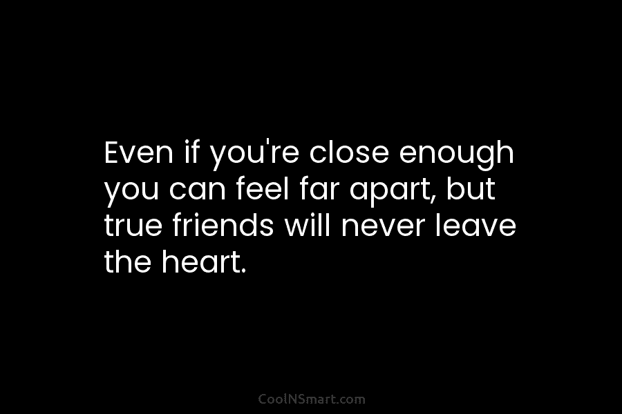 Even if you’re close enough you can feel far apart, but true friends will never leave the heart.