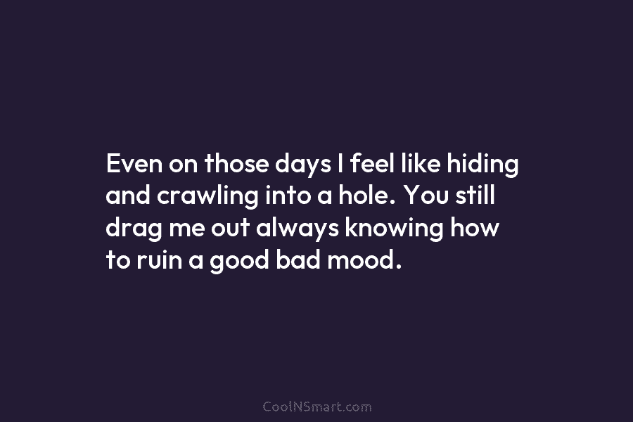 Even on those days I feel like hiding and crawling into a hole. You still...