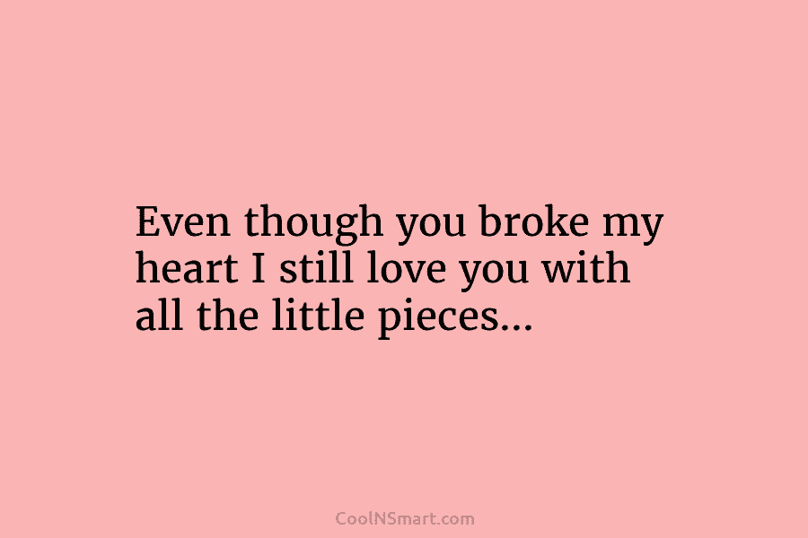Even though you broke my heart I still love you with all the little pieces…