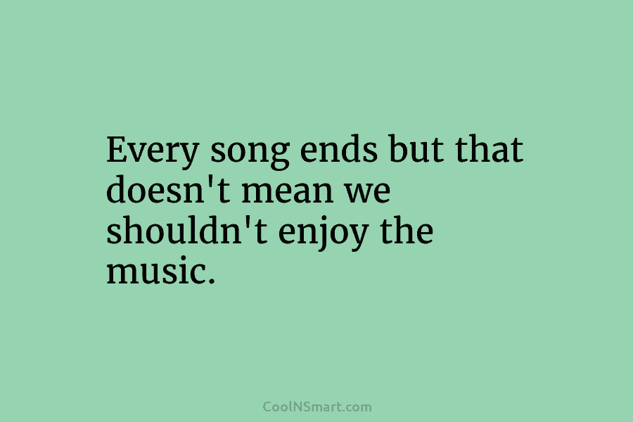 Every song ends but that doesn’t mean we shouldn’t enjoy the music.