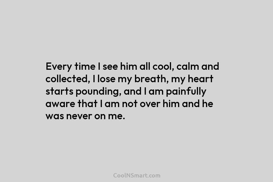 Every time I see him all cool, calm and collected, I lose my breath, my heart starts pounding, and I...