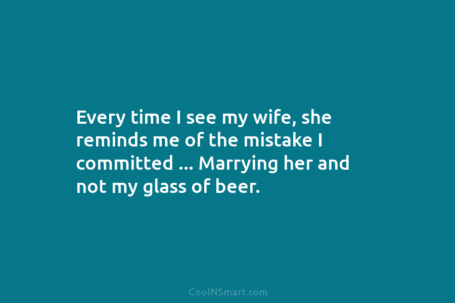 Every time I see my wife, she reminds me of the mistake I committed … Marrying her and not my...
