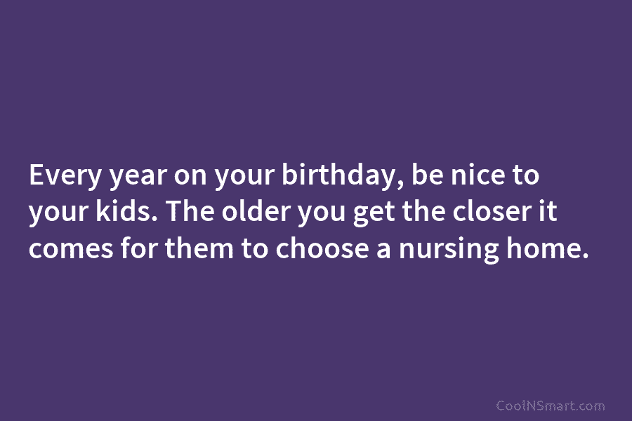 Every year on your birthday, be nice to your kids. The older you get the closer it comes for them...