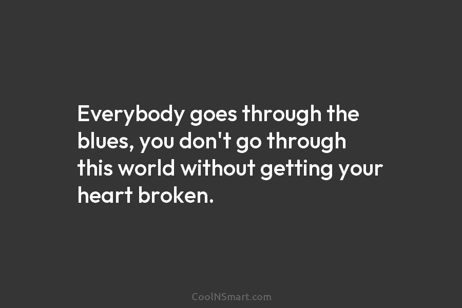 Everybody goes through the blues, you don’t go through this world without getting your heart broken.