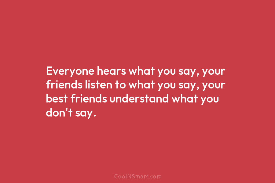 Everyone hears what you say, your friends listen to what you say, your best friends understand what you don’t say.