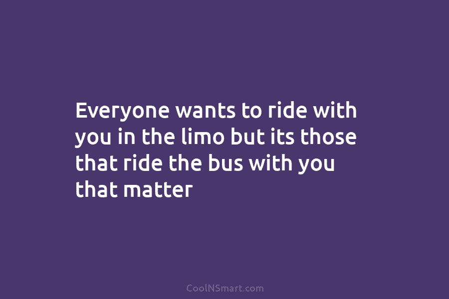 Everyone wants to ride with you in the limo but its those that ride the...