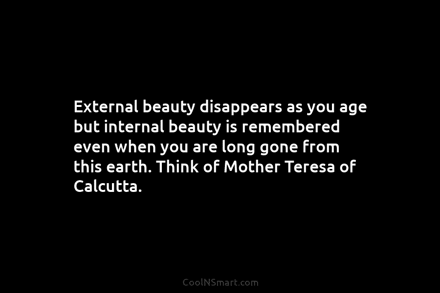 External beauty disappears as you age but internal beauty is remembered even when you are...