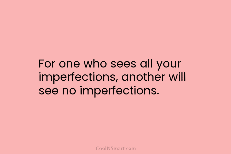 For one who sees all your imperfections, another will see no imperfections.