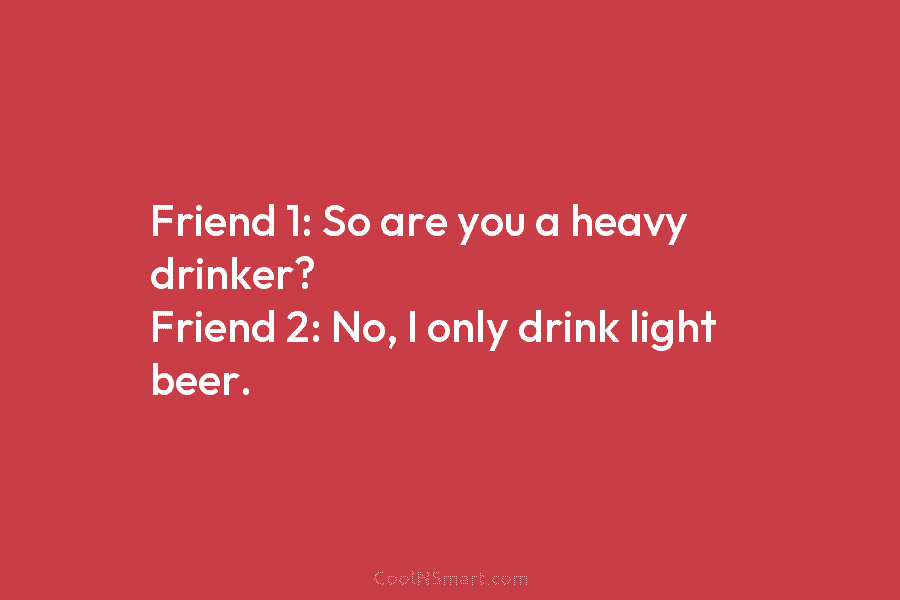 Friend 1: So are you a heavy drinker? Friend 2: No, I only drink light beer.