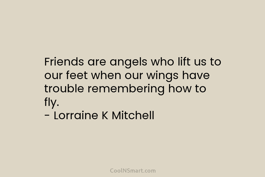 Friends are angels who lift us to our feet when our wings have trouble remembering...