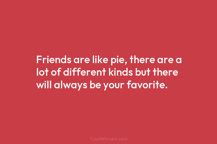 Friends are like pie, there are a lot of different kinds but there will always...