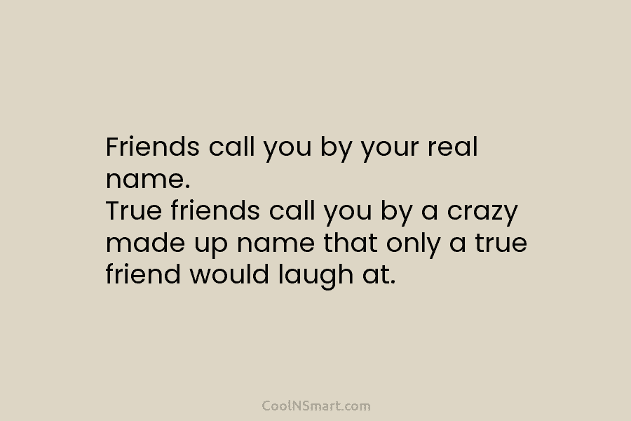 Friends call you by your real name. True friends call you by a crazy made...