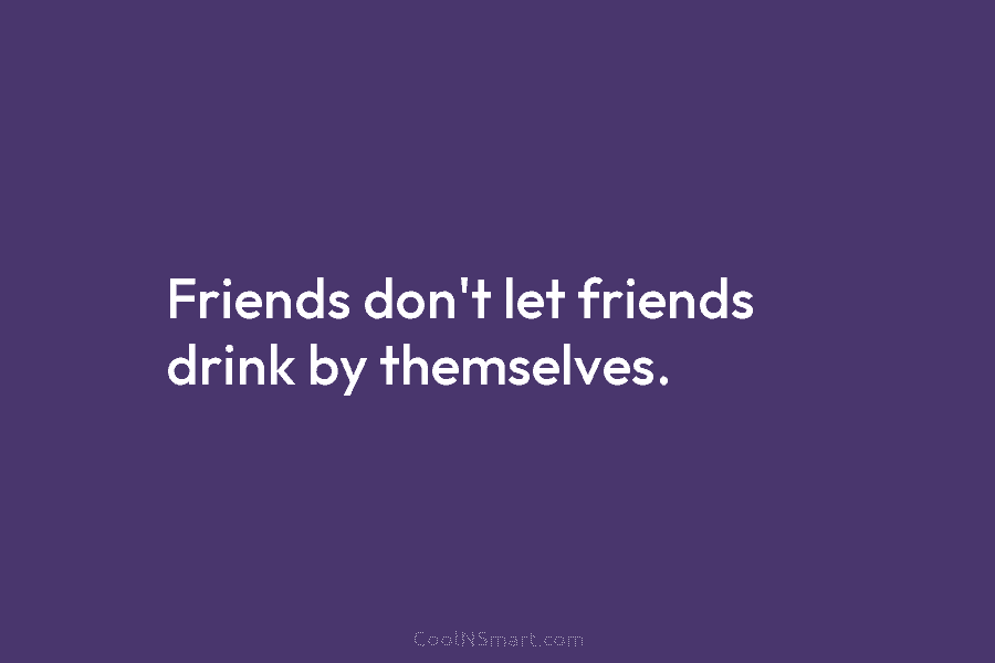 Friends don’t let friends drink by themselves.