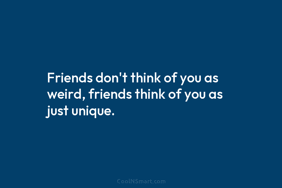 Friends don’t think of you as weird, friends think of you as just unique.