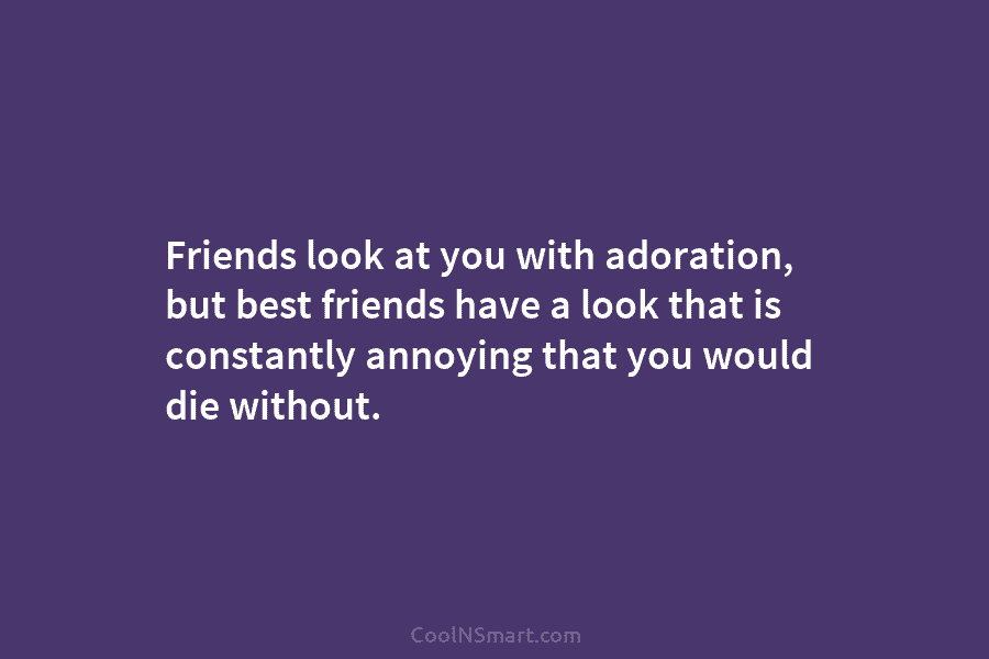 Friends look at you with adoration, but best friends have a look that is constantly annoying that you would die...