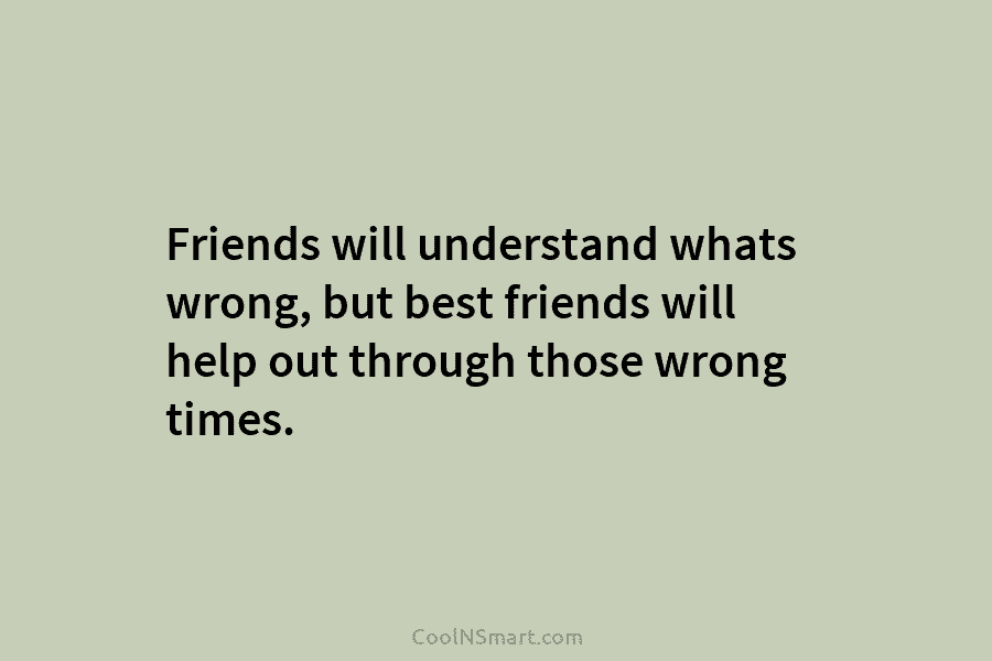Friends will understand whats wrong, but best friends will help out through those wrong times.