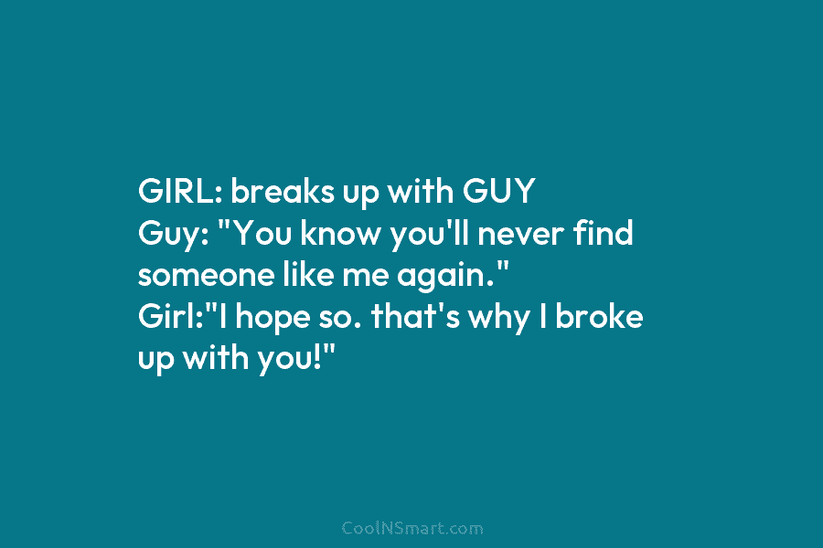 GIRL: breaks up with GUY Guy: “You know you’ll never find someone like me again.” Girl:”I hope so. that’s why...