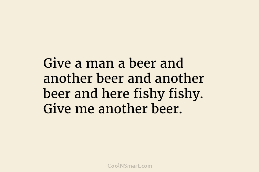 Give a man a beer and another beer and another beer and here fishy fishy. Give me another beer.