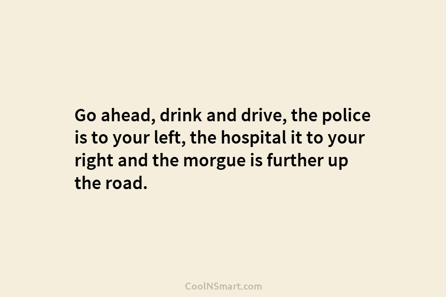 Go ahead, drink and drive, the police is to your left, the hospital it to your right and the morgue...