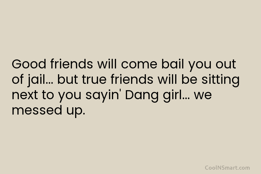 Good friends will come bail you out of jail… but true friends will be sitting...