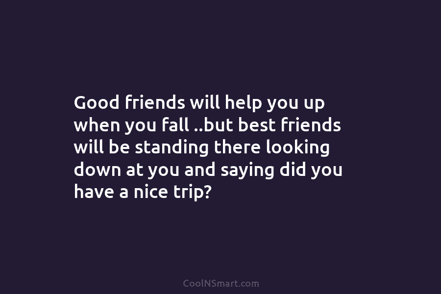 Good friends will help you up when you fall ..but best friends will be standing there looking down at you...