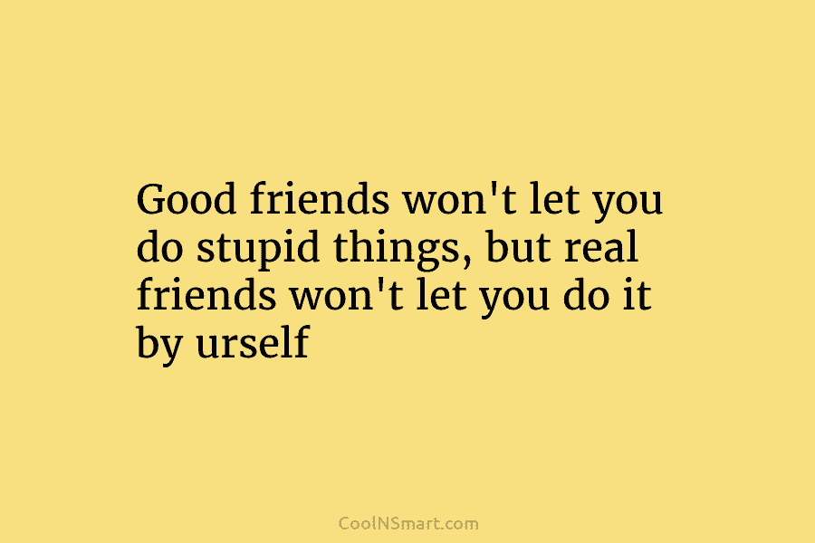 Good friends won’t let you do stupid things, but real friends won’t let you do it by urself