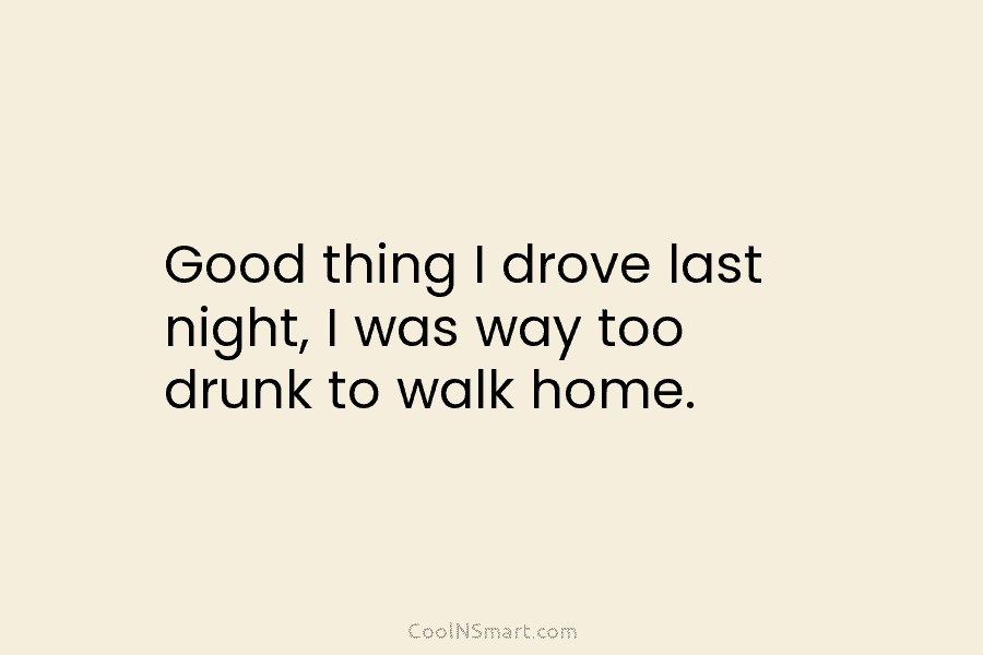 Good thing I drove last night, I was way too drunk to walk home.