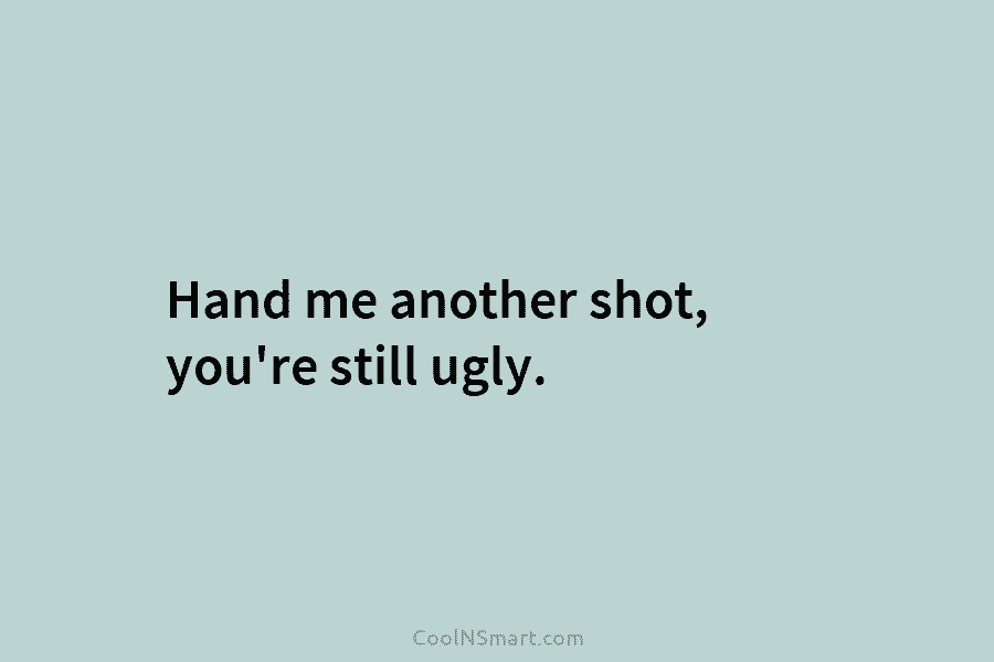 Hand me another shot, you’re still ugly.